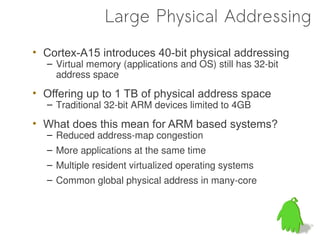 Large Physical Addressing
• Cortex-A15 introduces 40-bit physical addressing
  – Virtual memory (applications and OS) still has 32-bit
    address space
• Offering up to 1 TB of physical address space
  – Traditional 32-bit ARM devices limited to 4GB

• What does this mean for ARM based systems?
  – Reduced address-map congestion
  – More applications at the same time
  – Multiple resident virtualized operating systems
  – Common global physical address in many-core
 