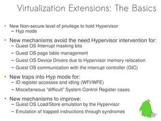 Virtualization Extensions: The Basics
• New Non-secure level of privilege to hold Hypervisor
   – Hyp mode

• New mechanisms avoid the need Hypervisor intervention for:
   – Guest OS Interrupt masking bits
   – Guest OS page table management
   – Guest OS Device Drivers due to Hypervisor memory relocation
   – Guest OS communication with the interrupt controller (GIC)

• New traps into Hyp mode for:
   – ID register accesses and idling (WFI/WFE)
   – Miscellaneous “difficult” System Control Register cases

• New mechanisms to improve:
   – Guest OS Load/Store emulation by the Hypervisor
   – Emulation of trapped instructions through syndromes
 