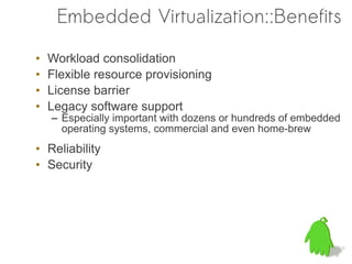 Embedded Virtualization::Benefits

•   Workload consolidation
•   Flexible resource provisioning
•   License barrier
•   Legacy software support
    – Especially important with dozens or hundreds of embedded
      operating systems, commercial and even home-brew
• Reliability
• Security
 
