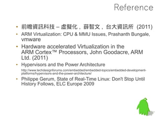 Reference

• 前瞻資訊科技 – 虛擬化 , 薛智文 , 台大資訊所 (2011)
• ARM Virtualization: CPU & MMU Issues, Prashanth Bungale,
  vmware
• Hardware accelerated Virtualization in the
  ARM Cortex™ Processors, John Goodacre, ARM
  Ltd. (2011)
• Hypervisors and the Power Architecture
  http://www.techdesignforums.com/embedded/embedded-topics/embedded-development-
  platforms/hypervisors-and-the-power-architecture/
• Philippe Gerum, State of Real-Time Linux: Don't Stop Until
  History Follows, ELC Europe 2009
 