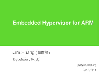 Embedded Hypervisor for ARM




Jim Huang ( 黃敬群 )
Developer, 0xlab
                     jserv@0xlab.org

                         Dec 6, 2011
 