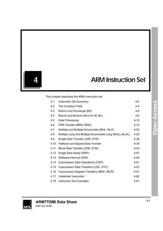 1                                             11




4                                           ARM Instruction Set

       This chapter describes the ARM instruction set.




                                                                                        Open Access
           4.1    Instruction Set Summary                                   4-2
           4.2    The Condition Field                                       4-5
           4.3    Branch and Exchange (BX)                                  4-6
           4.4    Branch and Branch with Link (B, BL)                       4-8
           4.5    Data Processing                                          4-10
           4.6    PSR Transfer (MRS, MSR)                                  4-18
           4.7    Multiply and Multiply-Accumulate (MUL, MLA)              4-23
           4.8    Multiply Long and Multiply-Accumulate Long (MULL,MLAL)   4-25
           4.9    Single Data Transfer (LDR, STR)                          4-28
           4.10 Halfword and Signed Data Transfer                          4-34
           4.11   Block Data Transfer (LDM, STM)                           4-40
           4.12 Single Data Swap (SWP)                                     4-47
           4.13 Software Interrupt (SWI)                                   4-49
           4.14 Coprocessor Data Operations (CDP)                          4-51
           4.15 Coprocessor Data Transfers (LDC, STC)                      4-53
           4.16 Coprocessor Register Transfers (MRC, MCR)                  4-57
           4.17 Undeﬁned Instruction                                       4-60
           4.18 Instruction Set Examples                                   4-61




                                                                                  4-1
ARM7TDMI Data Sheet
ARM DDI 0029E
 