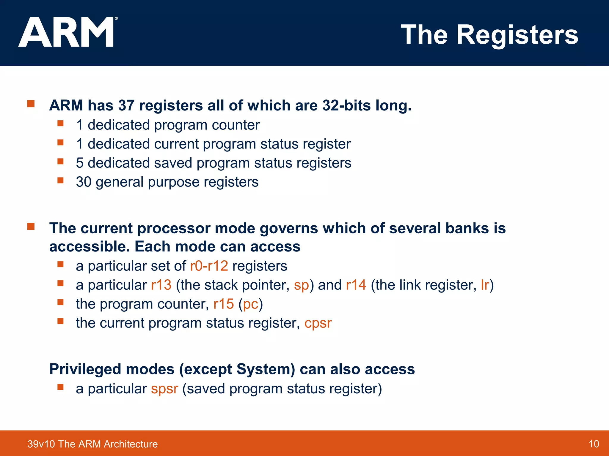 10TM 1039v10 The ARM Architecture
The Registers
 ARM has 37 registers all of which are 32-bits long.
 1 dedicated program counter
 1 dedicated current program status register
 5 dedicated saved program status registers
 30 general purpose registers
 The current processor mode governs which of several banks is
accessible. Each mode can access
 a particular set of r0-r12 registers
 a particular r13 (the stack pointer, sp) and r14 (the link register, lr)
 the program counter, r15 (pc)
 the current program status register, cpsr
Privileged modes (except System) can also access
 a particular spsr (saved program status register)
 