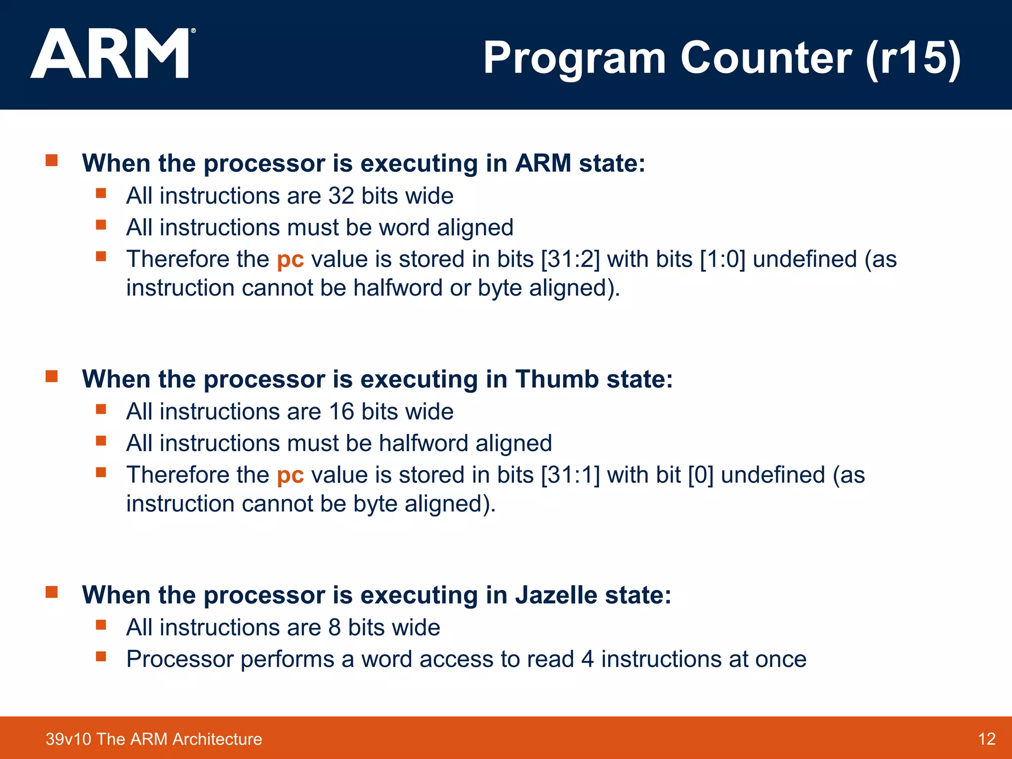 12TM 1239v10 The ARM Architecture
 When the processor is executing in ARM state:
 All instructions are 32 bits wide
 All instructions must be word aligned
 Therefore the pc value is stored in bits [31:2] with bits [1:0] undefined (as
instruction cannot be halfword or byte aligned).
 When the processor is executing in Thumb state:
 All instructions are 16 bits wide
 All instructions must be halfword aligned
 Therefore the pc value is stored in bits [31:1] with bit [0] undefined (as
instruction cannot be byte aligned).
 When the processor is executing in Jazelle state:
 All instructions are 8 bits wide
 Processor performs a word access to read 4 instructions at once
Program Counter (r15)
 