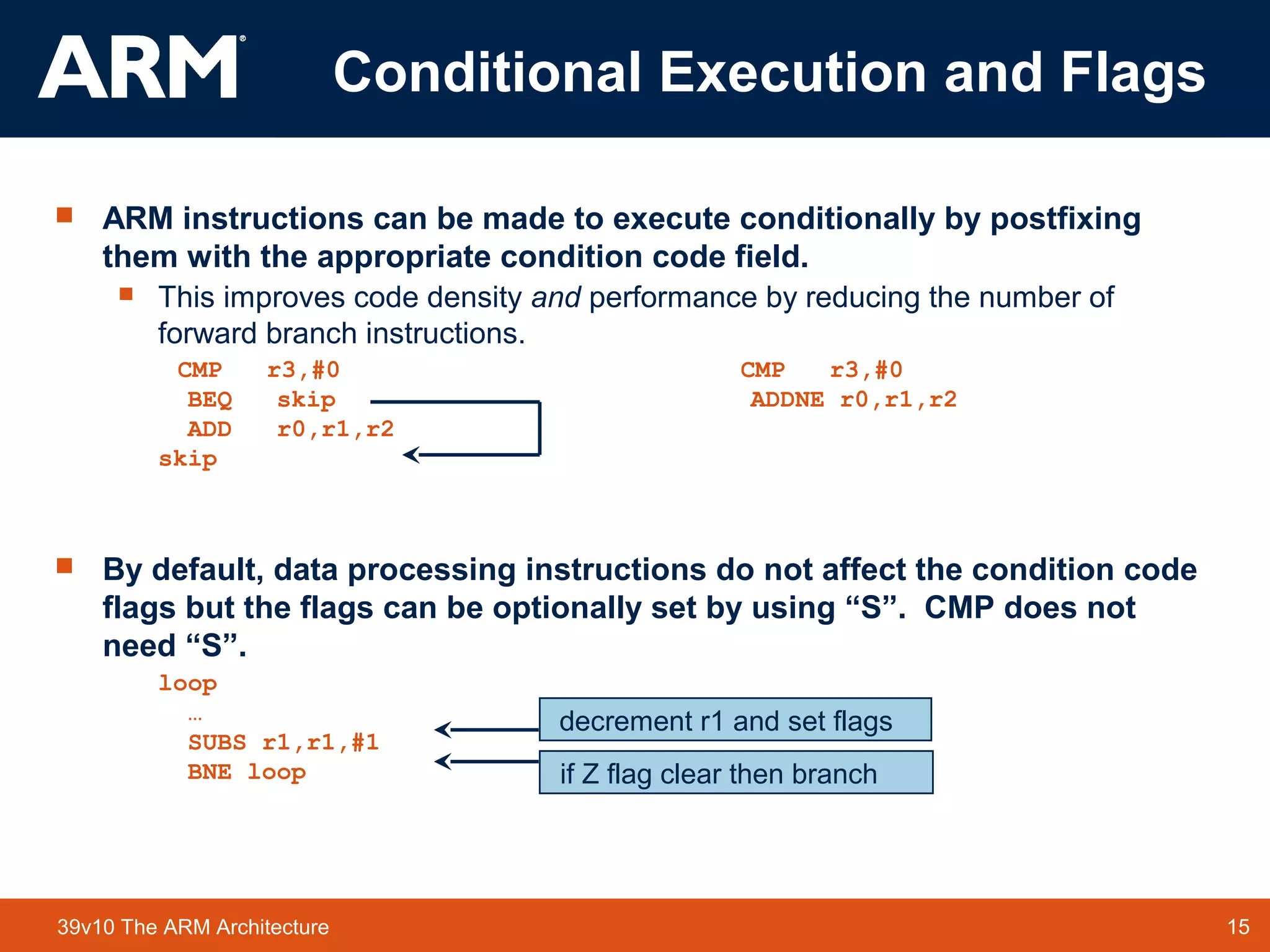 15TM 1539v10 The ARM Architecture
 ARM instructions can be made to execute conditionally by postfixing
them with the appropriate condition code field.
 This improves code density and performance by reducing the number of
forward branch instructions.
CMP r3,#0 CMP r3,#0
BEQ skip ADDNE r0,r1,r2
ADD r0,r1,r2
skip
 By default, data processing instructions do not affect the condition code
flags but the flags can be optionally set by using “S”. CMP does not
need “S”.
loop
…
SUBS r1,r1,#1
BNE loop if Z flag clear then branch
decrement r1 and set flags
Conditional Execution and Flags
 