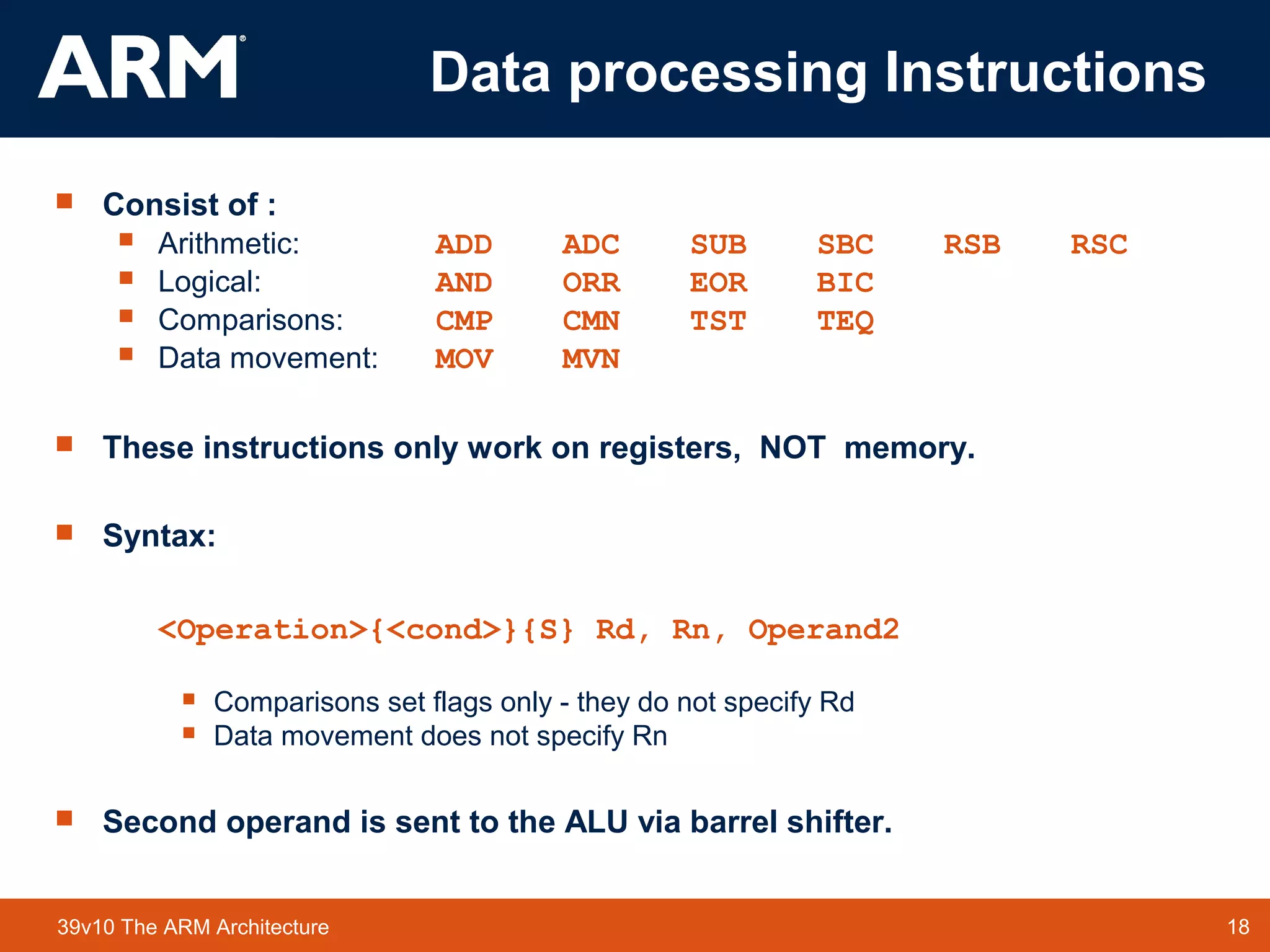 18TM 1839v10 The ARM Architecture
Data processing Instructions
 Consist of :
 Arithmetic: ADD ADC SUB SBC RSB RSC
 Logical: AND ORR EOR BIC
 Comparisons: CMP CMN TST TEQ
 Data movement: MOV MVN
 These instructions only work on registers, NOT memory.
 Syntax:
<Operation>{<cond>}{S} Rd, Rn, Operand2
 Comparisons set flags only - they do not specify Rd
 Data movement does not specify Rn
 Second operand is sent to the ALU via barrel shifter.
 
