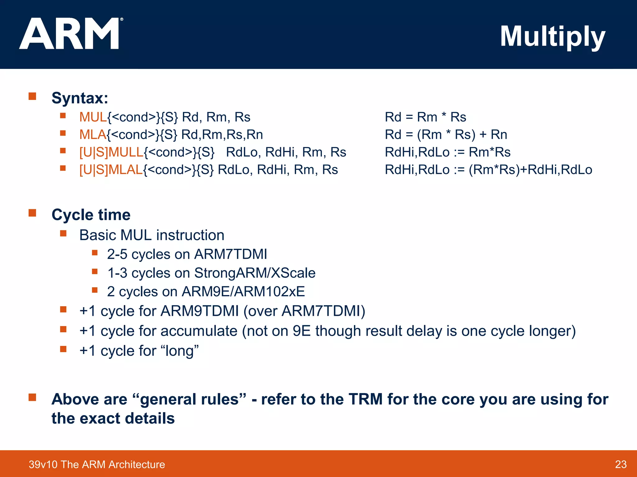 23TM 2339v10 The ARM Architecture
Multiply
 Syntax:
 MUL{<cond>}{S} Rd, Rm, Rs Rd = Rm * Rs
 MLA{<cond>}{S} Rd,Rm,Rs,Rn Rd = (Rm * Rs) + Rn
 [U|S]MULL{<cond>}{S} RdLo, RdHi, Rm, Rs RdHi,RdLo := Rm*Rs
 [U|S]MLAL{<cond>}{S} RdLo, RdHi, Rm, Rs RdHi,RdLo := (Rm*Rs)+RdHi,RdLo
 Cycle time
 Basic MUL instruction
 2-5 cycles on ARM7TDMI
 1-3 cycles on StrongARM/XScale
 2 cycles on ARM9E/ARM102xE
 +1 cycle for ARM9TDMI (over ARM7TDMI)
 +1 cycle for accumulate (not on 9E though result delay is one cycle longer)
 +1 cycle for “long”
 Above are “general rules” - refer to the TRM for the core you are using for
the exact details
 