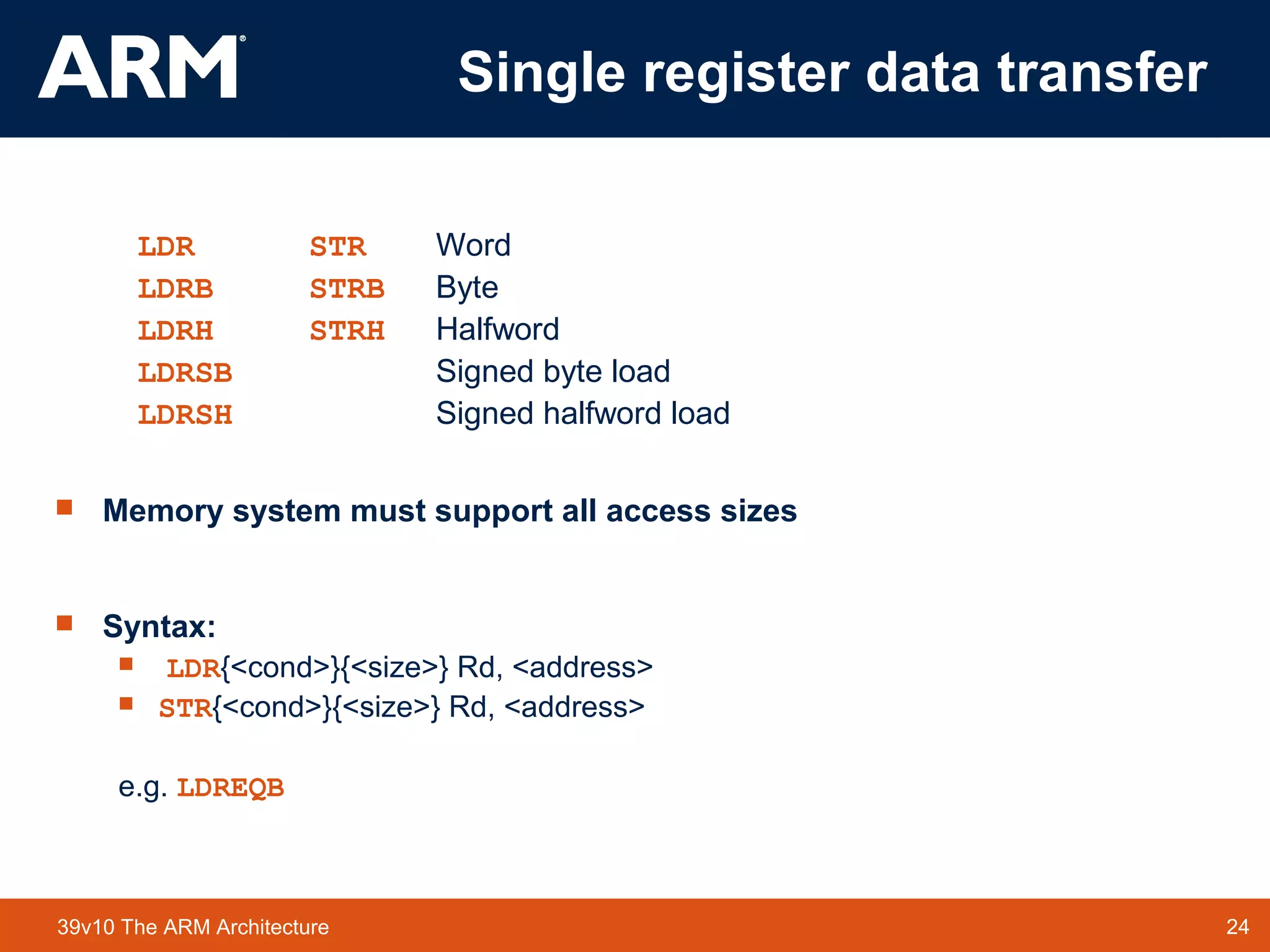 24TM 2439v10 The ARM Architecture
Single register data transfer
LDR STR Word
LDRB STRB Byte
LDRH STRH Halfword
LDRSB Signed byte load
LDRSH Signed halfword load
 Memory system must support all access sizes
 Syntax:
 LDR{<cond>}{<size>} Rd, <address>
 STR{<cond>}{<size>} Rd, <address>
e.g. LDREQB
 