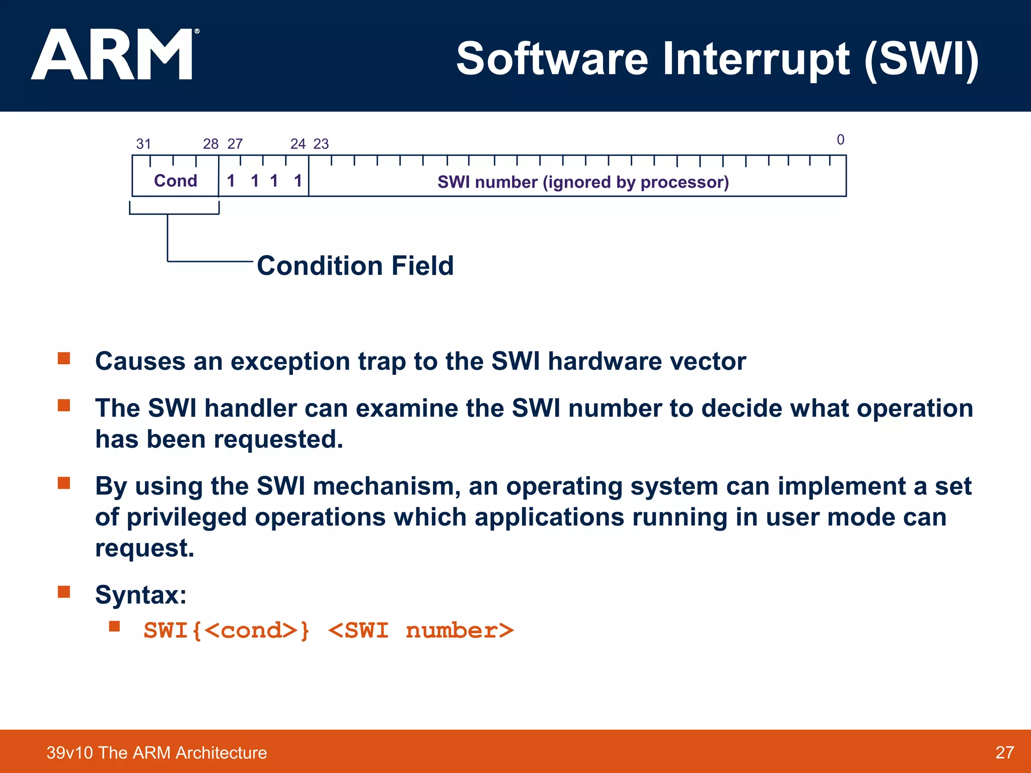 27TM 2739v10 The ARM Architecture
Software Interrupt (SWI)
 Causes an exception trap to the SWI hardware vector
 The SWI handler can examine the SWI number to decide what operation
has been requested.
 By using the SWI mechanism, an operating system can implement a set
of privileged operations which applications running in user mode can
request.
 Syntax:
 SWI{<cond>} <SWI number>
2831 2427 0
Cond 1 1 1 1 SWI number (ignored by processor)
23
Condition Field
 
