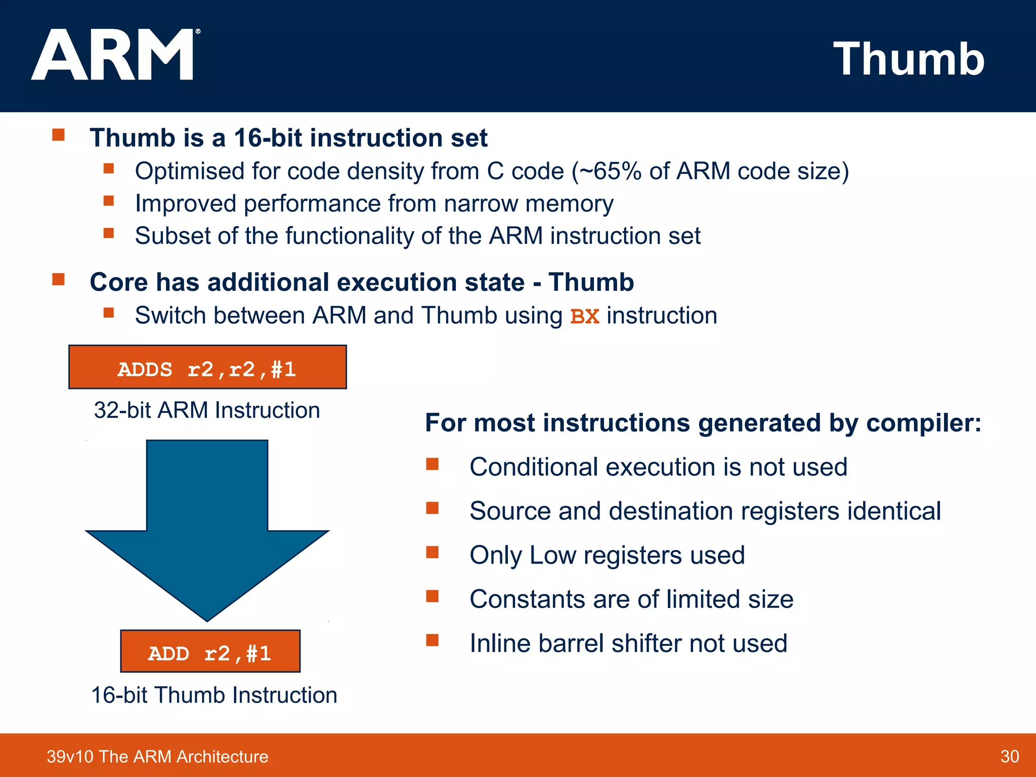 30TM 3039v10 The ARM Architecture
Thumb
 Thumb is a 16-bit instruction set
 Optimised for code density from C code (~65% of ARM code size)
 Improved performance from narrow memory
 Subset of the functionality of the ARM instruction set
 Core has additional execution state - Thumb
 Switch between ARM and Thumb using BX instruction
015
31 0
ADDS r2,r2,#1
ADD r2,#1
32-bit ARM Instruction
16-bit Thumb Instruction
For most instructions generated by compiler:
 Conditional execution is not used
 Source and destination registers identical
 Only Low registers used
 Constants are of limited size
 Inline barrel shifter not used
 