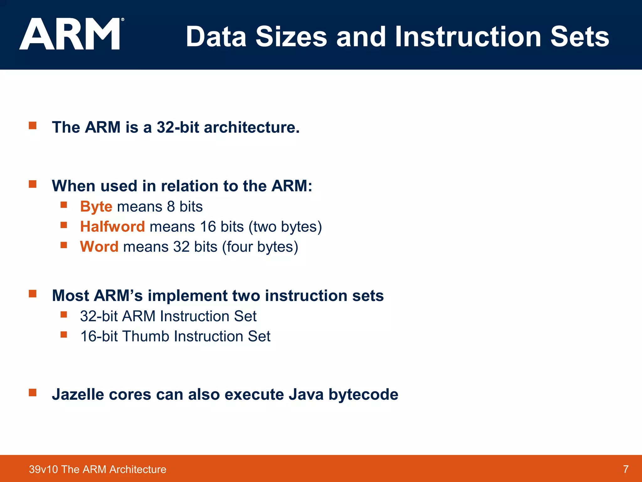 7TM 739v10 The ARM Architecture
Data Sizes and Instruction Sets
 The ARM is a 32-bit architecture.
 When used in relation to the ARM:
 Byte means 8 bits
 Halfword means 16 bits (two bytes)
 Word means 32 bits (four bytes)
 Most ARM’s implement two instruction sets
 32-bit ARM Instruction Set
 16-bit Thumb Instruction Set
 Jazelle cores can also execute Java bytecode
 