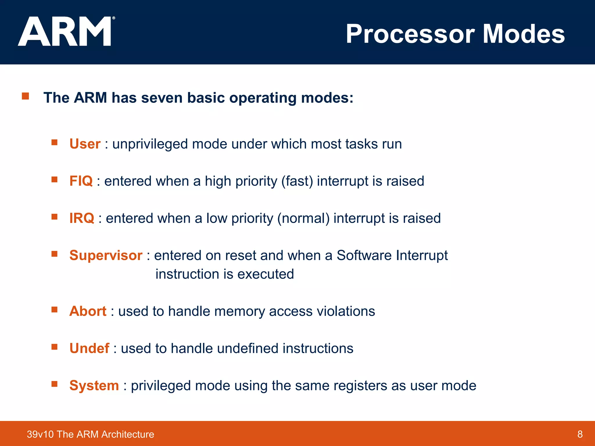 8TM 839v10 The ARM Architecture
Processor Modes
 The ARM has seven basic operating modes:
 User : unprivileged mode under which most tasks run
 FIQ : entered when a high priority (fast) interrupt is raised
 IRQ : entered when a low priority (normal) interrupt is raised
 Supervisor : entered on reset and when a Software Interrupt
instruction is executed
 Abort : used to handle memory access violations
 Undef : used to handle undefined instructions
 System : privileged mode using the same registers as user mode
 