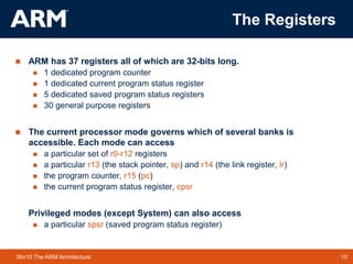 10
TM 10
39v10 The ARM Architecture
The Registers
 ARM has 37 registers all of which are 32-bits long.
 1 dedicated program counter
 1 dedicated current program status register
 5 dedicated saved program status registers
 30 general purpose registers
 The current processor mode governs which of several banks is
accessible. Each mode can access
 a particular set of r0-r12 registers
 a particular r13 (the stack pointer, sp) and r14 (the link register, lr)
 the program counter, r15 (pc)
 the current program status register, cpsr
Privileged modes (except System) can also access
 a particular spsr (saved program status register)
 