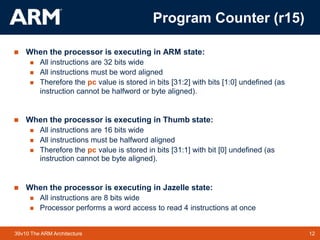 12
TM 12
39v10 The ARM Architecture
 When the processor is executing in ARM state:
 All instructions are 32 bits wide
 All instructions must be word aligned
 Therefore the pc value is stored in bits [31:2] with bits [1:0] undefined (as
instruction cannot be halfword or byte aligned).
 When the processor is executing in Thumb state:
 All instructions are 16 bits wide
 All instructions must be halfword aligned
 Therefore the pc value is stored in bits [31:1] with bit [0] undefined (as
instruction cannot be byte aligned).
 When the processor is executing in Jazelle state:
 All instructions are 8 bits wide
 Processor performs a word access to read 4 instructions at once
Program Counter (r15)
 