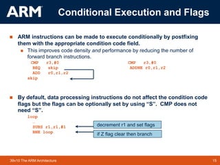 15
TM 15
39v10 The ARM Architecture
 ARM instructions can be made to execute conditionally by postfixing
them with the appropriate condition code field.
 This improves code density and performance by reducing the number of
forward branch instructions.
CMP r3,#0 CMP r3,#0
BEQ skip ADDNE r0,r1,r2
ADD r0,r1,r2
skip
 By default, data processing instructions do not affect the condition code
flags but the flags can be optionally set by using “S”. CMP does not
need “S”.
loop
…
SUBS r1,r1,#1
BNE loop
if Z flag clear then branch
decrement r1 and set flags
Conditional Execution and Flags
 