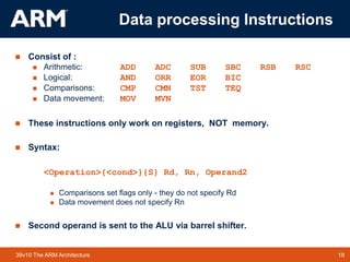 18
TM 18
39v10 The ARM Architecture
Data processing Instructions
 Consist of :
 Arithmetic: ADD ADC SUB SBC RSB RSC
 Logical: AND ORR EOR BIC
 Comparisons: CMP CMN TST TEQ
 Data movement: MOV MVN
 These instructions only work on registers, NOT memory.
 Syntax:
<Operation>{<cond>}{S} Rd, Rn, Operand2
 Comparisons set flags only - they do not specify Rd
 Data movement does not specify Rn
 Second operand is sent to the ALU via barrel shifter.
 