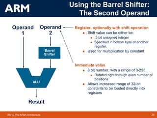 20
TM 20
39v10 The ARM Architecture
Register, optionally with shift operation
 Shift value can be either be:
 5 bit unsigned integer
 Specified in bottom byte of another
register.
 Used for multiplication by constant
Immediate value
 8 bit number, with a range of 0-255.
 Rotated right through even number of
positions
 Allows increased range of 32-bit
constants to be loaded directly into
registers
Result
Operand
1
Barrel
Shifter
Operand
2
ALU
Using the Barrel Shifter:
The Second Operand
 