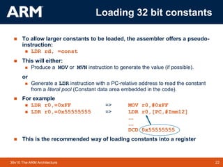 22
TM 22
39v10 The ARM Architecture
 To allow larger constants to be loaded, the assembler offers a pseudo-
instruction:
 LDR rd, =const
 This will either:
 Produce a MOV or MVN instruction to generate the value (if possible).
or
 Generate a LDR instruction with a PC-relative address to read the constant
from a literal pool (Constant data area embedded in the code).
 For example
 LDR r0,=0xFF => MOV r0,#0xFF
 LDR r0,=0x55555555 => LDR r0,[PC,#Imm12]
…
…
DCD 0x55555555
 This is the recommended way of loading constants into a register
Loading 32 bit constants
 