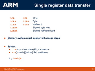 24
TM 24
39v10 The ARM Architecture
Single register data transfer
LDR STR Word
LDRB STRB Byte
LDRH STRH Halfword
LDRSB Signed byte load
LDRSH Signed halfword load
 Memory system must support all access sizes
 Syntax:
 LDR{<cond>}{<size>} Rd, <address>
 STR{<cond>}{<size>} Rd, <address>
e.g. LDREQB
 
