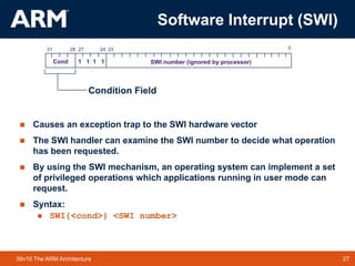 27
TM 27
39v10 The ARM Architecture
Software Interrupt (SWI)
 Causes an exception trap to the SWI hardware vector
 The SWI handler can examine the SWI number to decide what operation
has been requested.
 By using the SWI mechanism, an operating system can implement a set
of privileged operations which applications running in user mode can
request.
 Syntax:
 SWI{<cond>} <SWI number>
28
31 24
27 0
Cond 1 1 1 1 SWI number (ignored by processor)
23
Condition Field
 