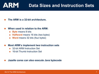 7
TM 7
39v10 The ARM Architecture
Data Sizes and Instruction Sets
 The ARM is a 32-bit architecture.
 When used in relation to the ARM:
 Byte means 8 bits
 Halfword means 16 bits (two bytes)
 Word means 32 bits (four bytes)
 Most ARM’s implement two instruction sets
 32-bit ARM Instruction Set
 16-bit Thumb Instruction Set
 Jazelle cores can also execute Java bytecode
 