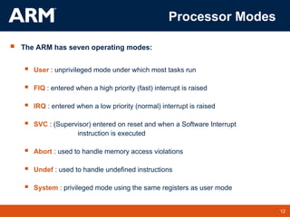 12
TM 12
Processor Modes
 The ARM has seven operating modes:
 User : unprivileged mode under which most tasks run
 FIQ : entered when a high priority (fast) interrupt is raised
 IRQ : entered when a low priority (normal) interrupt is raised
 SVC : (Supervisor) entered on reset and when a Software Interrupt
instruction is executed
 Abort : used to handle memory access violations
 Undef : used to handle undefined instructions
 System : privileged mode using the same registers as user mode
 