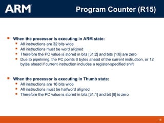 18
TM 18
 When the processor is executing in ARM state:
 All instructions are 32 bits wide
 All instructions must be word aligned
 Therefore the PC value is stored in bits [31:2] and bits [1:0] are zero
 Due to pipelining, the PC points 8 bytes ahead of the current instruction, or 12
bytes ahead if current instruction includes a register-specified shift
 When the processor is executing in Thumb state:
 All instructions are 16 bits wide
 All instructions must be halfword aligned
 Therefore the PC value is stored in bits [31:1] and bit [0] is zero
Program Counter (R15)
 