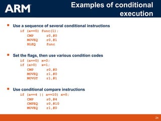 24
TM 24
Examples of conditional
execution
 Use a sequence of several conditional instructions
if (a==0) func(1);
CMP r0,#0
MOVEQ r0,#1
BLEQ func
 Set the flags, then use various condition codes
if (a==0) x=0;
if (a>0) x=1;
CMP r0,#0
MOVEQ r1,#0
MOVGT r1,#1
 Use conditional compare instructions
if (a==4 || a==10) x=0;
CMP r0,#4
CMPEQ r0,#10
MOVEQ r1,#0
 