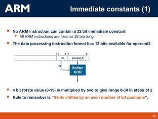 28
TM 28
 No ARM instruction can contain a 32 bit immediate constant
 All ARM instructions are fixed as 32 bits long
 The data processing instruction format has 12 bits available for operand2
 4 bit rotate value (0-15) is multiplied by two to give range 0-30 in steps of 2
 Rule to remember is “8-bits shifted by an even number of bit positions”.
0
7
11 8
immed_8
Shifter
ROR
rot
x2
Immediate constants (1)
 