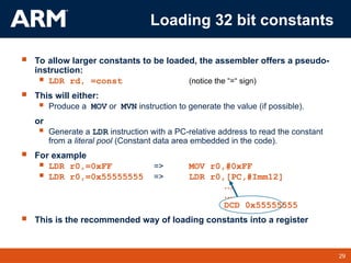 29
TM 29
 To allow larger constants to be loaded, the assembler offers a pseudo-
instruction:
 LDR rd, =const (notice the “=“ sign)
 This will either:
 Produce a MOV or MVN instruction to generate the value (if possible).
or
 Generate a LDR instruction with a PC-relative address to read the constant
from a literal pool (Constant data area embedded in the code).
 For example
 LDR r0,=0xFF => MOV r0,#0xFF
 LDR r0,=0x55555555 => LDR r0,[PC,#Imm12]
…
…
DCD 0x55555555
 This is the recommended way of loading constants into a register
Loading 32 bit constants
 