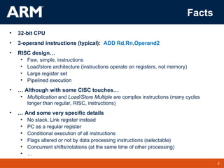 3
TM 3
Facts
• 32-bit CPU
• 3-operand instructions (typical): ADD Rd,Rn,Operand2
• RISC design…
• Few, simple, instructions
• Load/store architecture (instructions operate on registers, not memory)
• Large register set
• Pipelined execution
• … Although with some CISC touches…
• Multiplication and Load/Store Multiple are complex instructions (many cycles
longer than regular, RISC, instructions)
• … And some very specific details
• No stack. Link register instead
• PC as a regular register
• Conditional execution of all instructions
• Flags altered or not by data processing instructions (selectable)
• Concurrent shifts/rotations (at the same time of other processing)
• …
 