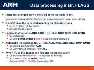 30
TM 30
Data processing instr. FLAGS
 Flags are changed only if the S bit of the op-code is set:
Mnemonics ending with “s”, like “movs”, and comparisons: cmp, cmn, tst, teq
 N and Z have the expected meaning for all instructions
 N: bit 31 (sign) of the result
 Z: set if result is zero
 Logical instructions (AND, EOR, TST, TEQ, ORR, MOV, BIC, MVN)
 V: unchanged
 C: from barrel shifter if shift ≠ 0. Unchanged otherwise
 Arithmetic instructions (SUB, RSB, ADD, ADC, SBC, RSC, CMP, CMN)
 V: Signed overflow from ALU
 C: Carry (bit 32 of result) from ALU
 When PC is the destination register (exception return)
 CPSR is copied from SPSR. This includes all the flags.
 No change in user or system modes
Example: SUBS PC,LR,#4@ return from IRQ
 
