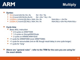 35
TM 35
Multiply
 Syntax:
 MUL{<cond>}{S} Rd, Rm, Rs Rd = Rm * Rs
 MLA{<cond>}{S} Rd,Rm,Rs,Rn Rd = (Rm * Rs) + Rn
 [U|S]MULL{<cond>}{S} RdLo, RdHi, Rm, Rs RdHi,RdLo := Rm*Rs
 [U|S]MLAL{<cond>}{S} RdLo, RdHi, Rm, Rs RdHi,RdLo:=(Rm*Rs)+RdHi,RdLo
 Cycle time
 Basic MUL instruction
 2-5 cycles on ARM7TDMI
 1-3 cycles on StrongARM/XScale
 2 cycles on ARM9E/ARM102xE
 +1 cycle for ARM9TDMI (over ARM7TDMI)
 +1 cycle for accumulate (not on 9E though result delay is one cycle longer)
 +1 cycle for “long”
 Above are “general rules” - refer to the TRM for the core you are using for
the exact details
 