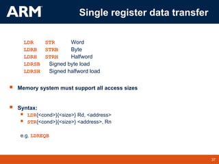 37
TM 37
Single register data transfer
LDR STR Word
LDRB STRB Byte
LDRH STRH Halfword
LDRSB Signed byte load
LDRSH Signed halfword load
 Memory system must support all access sizes
 Syntax:
 LDR{<cond>}{<size>} Rd, <address>
 STR{<cond>}{<size>} <address>, Rn
e.g. LDREQB
 