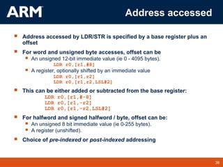 38
TM 38
Address accessed
 Address accessed by LDR/STR is specified by a base register plus an
offset
 For word and unsigned byte accesses, offset can be
 An unsigned 12-bit immediate value (ie 0 - 4095 bytes).
LDR r0,[r1,#8]
 A register, optionally shifted by an immediate value
LDR r0,[r1,r2]
LDR r0,[r1,r2,LSL#2]
 This can be either added or subtracted from the base register:
LDR r0,[r1,#-8]
LDR r0,[r1,-r2]
LDR r0,[r1,-r2,LSL#2]
 For halfword and signed halfword / byte, offset can be:
 An unsigned 8 bit immediate value (ie 0-255 bytes).
 A register (unshifted).
 Choice of pre-indexed or post-indexed addressing
 