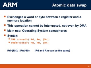 41
TM 41
Atomic data swap
 Exchanges a word or byte between a register and a
memory location
 This operation cannot be interrupted, not even by DMA
 Main use: Operating System semaphores
 Syntax:
 SWP {<cond>} Rd, Rm, [Rn]
 SWPB{<cond>} Rd, Rm, [Rn]
Rd=[Rn]; [Rn]=Rm (Rd and Rm can be the same)
 