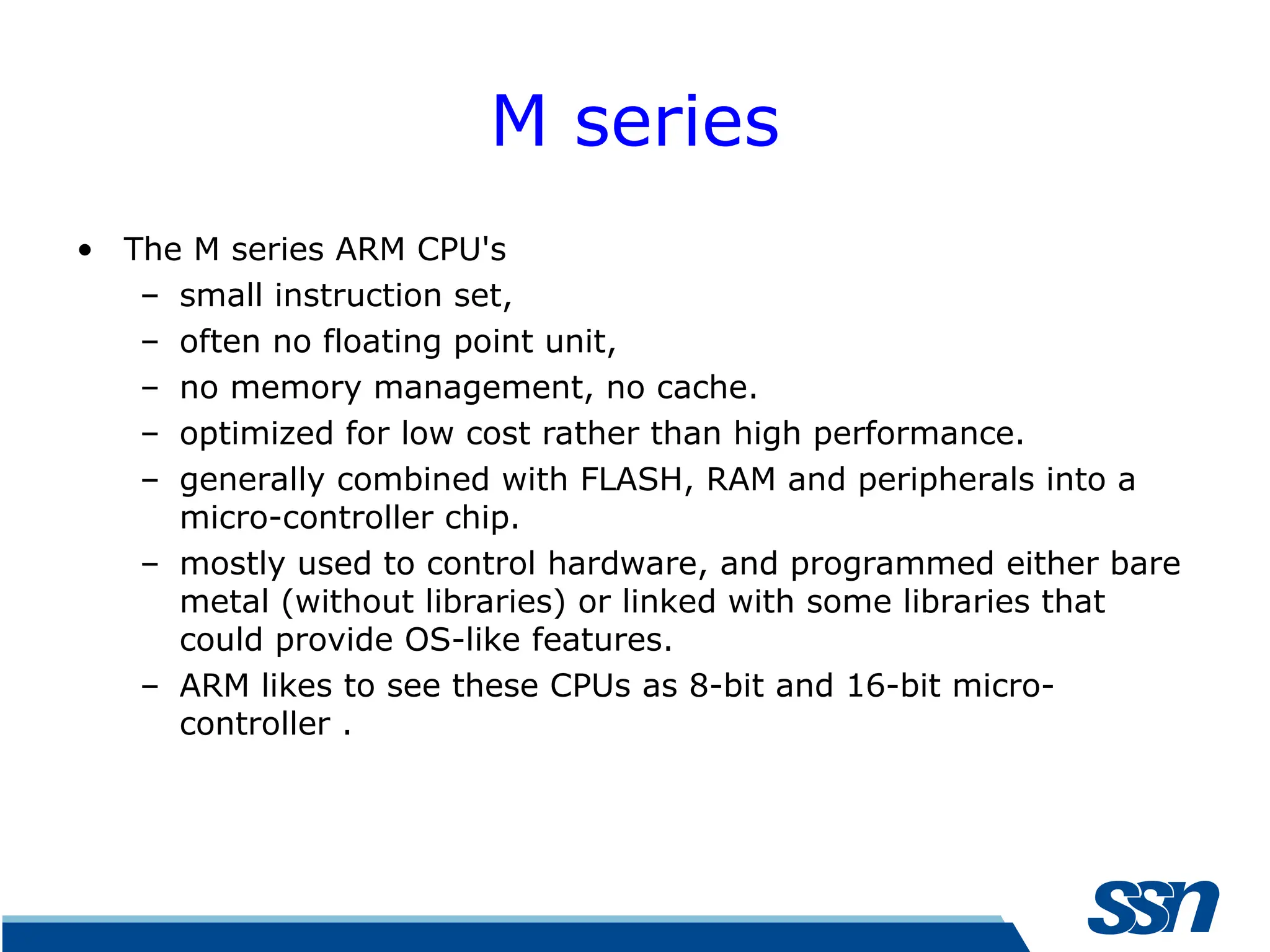 M series • The M series ARM CPU's – small instruction set, – often no floating point unit, – no memory management, no cache. – optimized for low cost rather than high performance. – generally combined with FLASH, RAM and peripherals into a micro-controller chip. – mostly used to control hardware, and programmed either bare metal (without libraries) or linked with some libraries that could provide OS-like features. – ARM likes to see these CPUs as 8-bit and 16-bit micro- controller . 