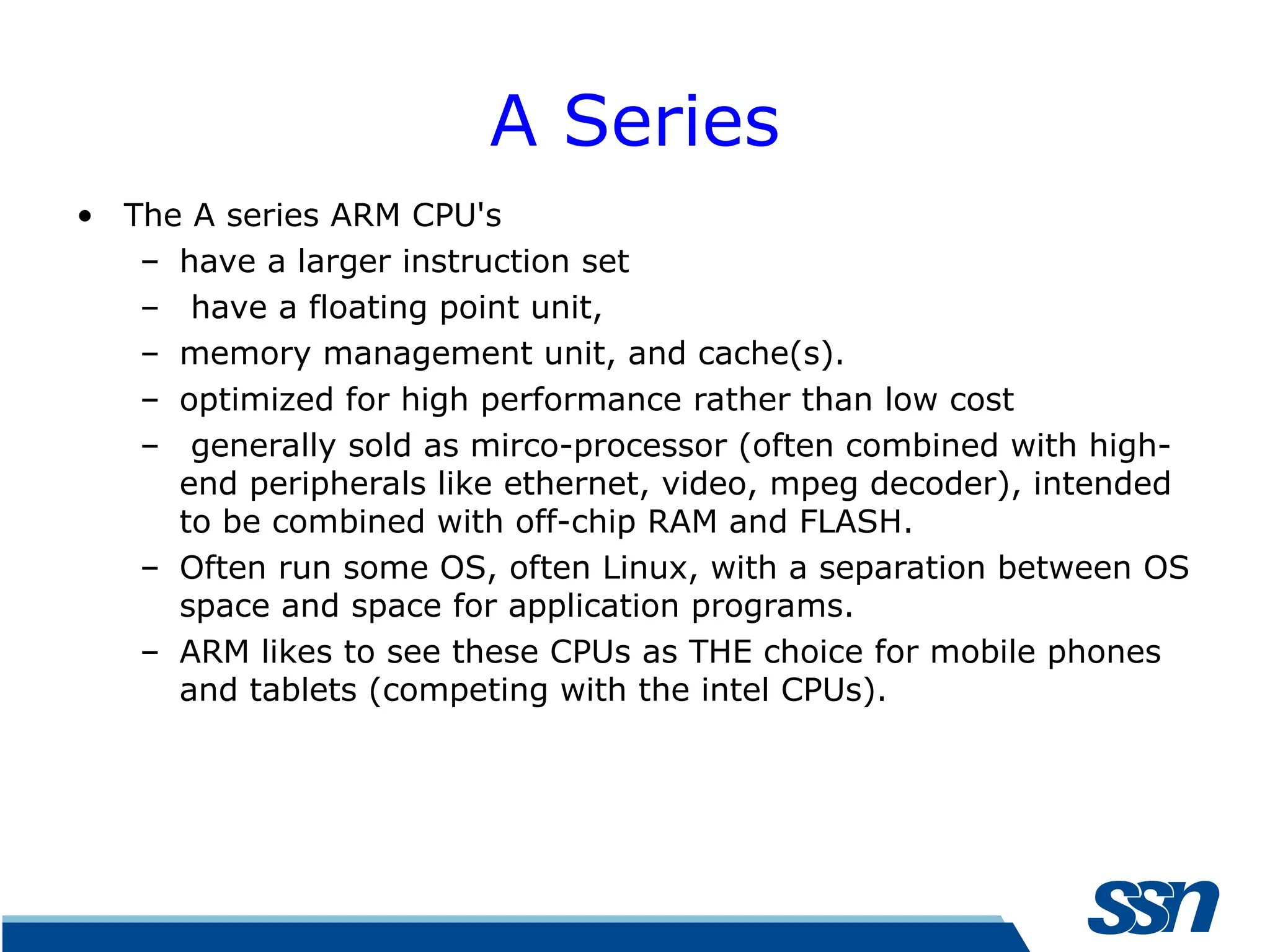 A Series • The A series ARM CPU's – have a larger instruction set – have a floating point unit, – memory management unit, and cache(s). – optimized for high performance rather than low cost – generally sold as mirco-processor (often combined with high- end peripherals like ethernet, video, mpeg decoder), intended to be combined with off-chip RAM and FLASH. – Often run some OS, often Linux, with a separation between OS space and space for application programs. – ARM likes to see these CPUs as THE choice for mobile phones and tablets (competing with the intel CPUs). 