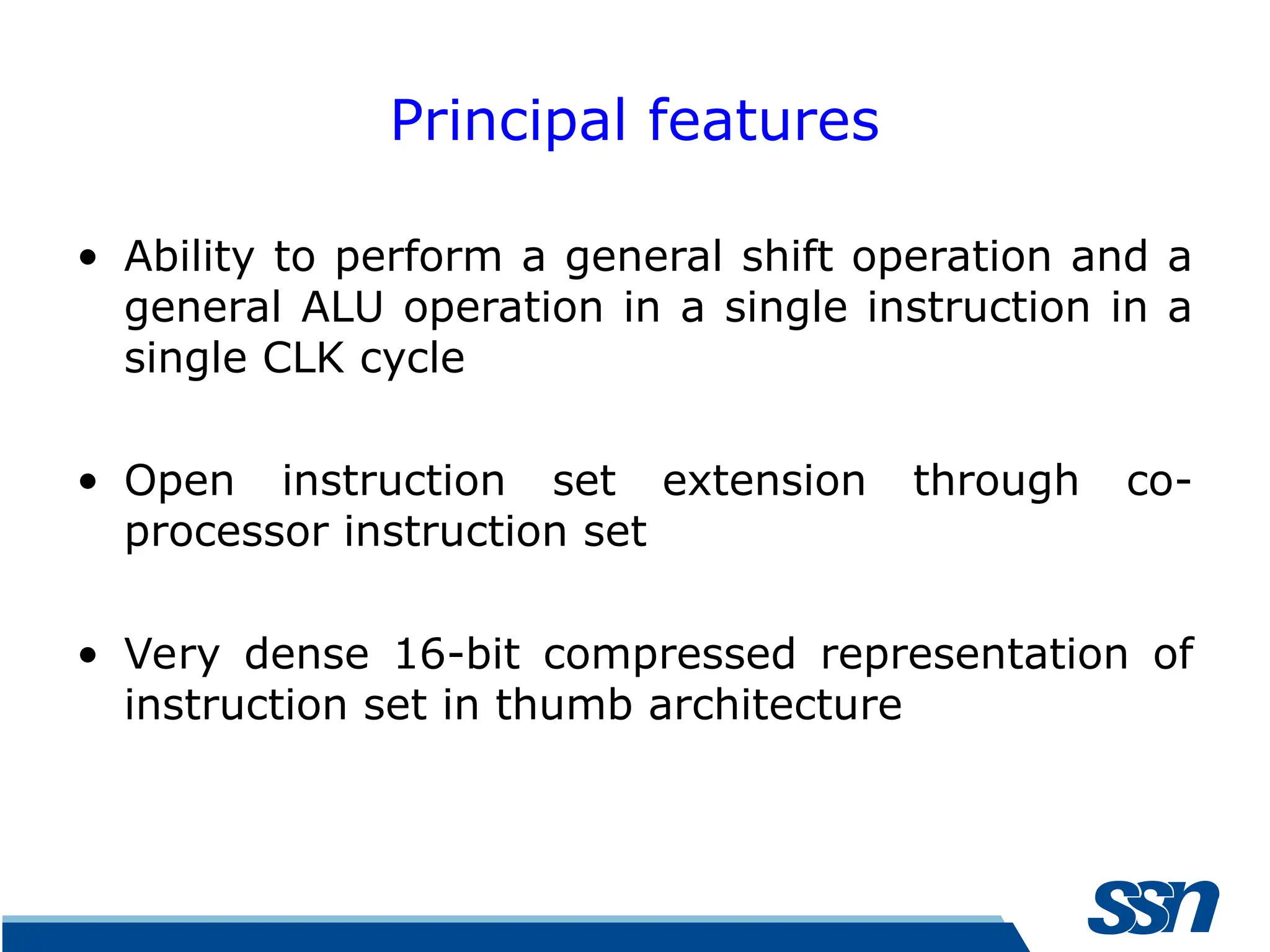 Principal features • Ability to perform a general shift operation and a general ALU operation in a single instruction in a single CLK cycle • Open instruction set extension through co- processor instruction set • Very dense 16-bit compressed representation of instruction set in thumb architecture 