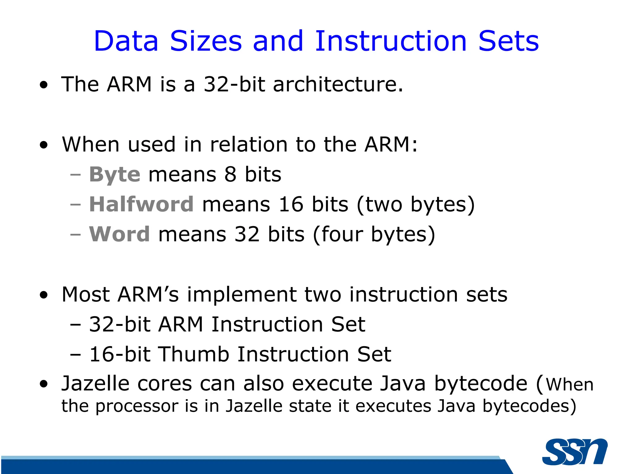 Data Sizes and Instruction Sets • The ARM is a 32-bit architecture. • When used in relation to the ARM: – Byte means 8 bits – Halfword means 16 bits (two bytes) – Word means 32 bits (four bytes) • Most ARM’s implement two instruction sets – 32-bit ARM Instruction Set – 16-bit Thumb Instruction Set • Jazelle cores can also execute Java bytecode (When the processor is in Jazelle state it executes Java bytecodes) 