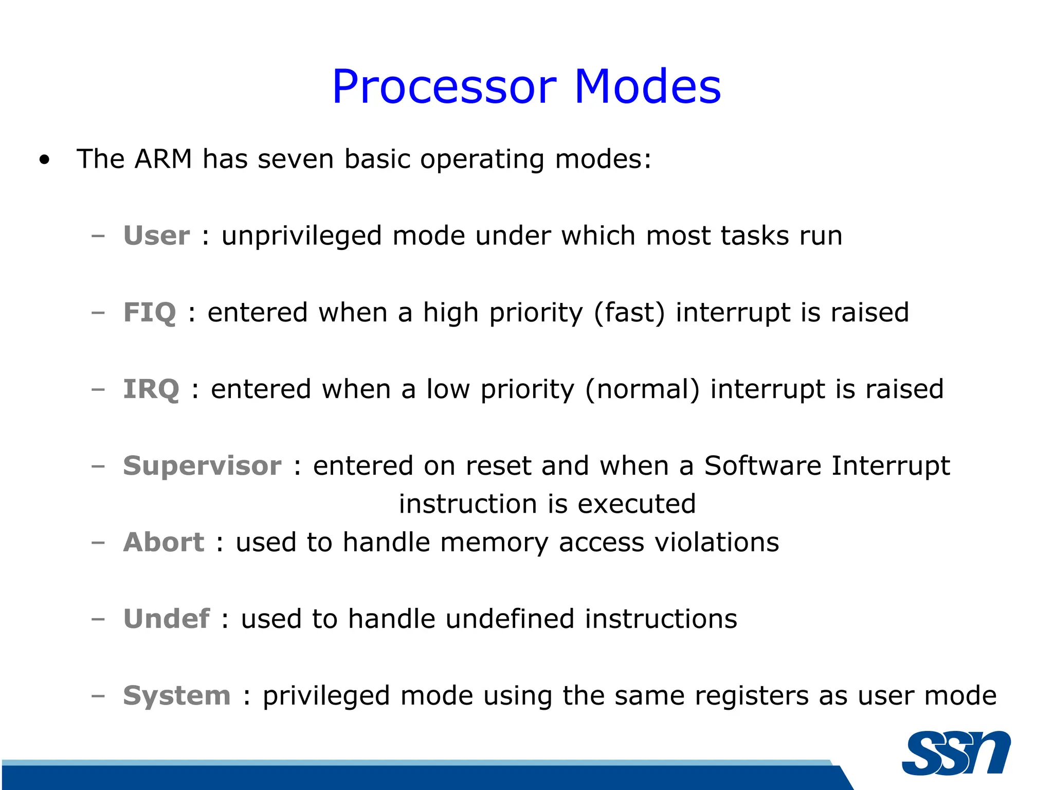 Processor Modes • The ARM has seven basic operating modes: – User : unprivileged mode under which most tasks run – FIQ : entered when a high priority (fast) interrupt is raised – IRQ : entered when a low priority (normal) interrupt is raised – Supervisor : entered on reset and when a Software Interrupt instruction is executed – Abort : used to handle memory access violations – Undef : used to handle undefined instructions – System : privileged mode using the same registers as user mode 
