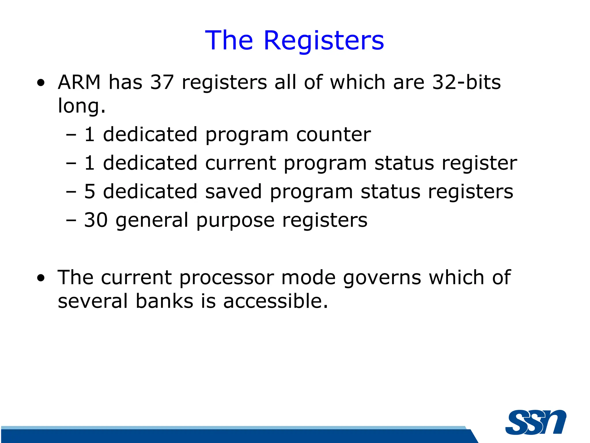 The Registers • ARM has 37 registers all of which are 32-bits long. – 1 dedicated program counter – 1 dedicated current program status register – 5 dedicated saved program status registers – 30 general purpose registers • The current processor mode governs which of several banks is accessible. 
