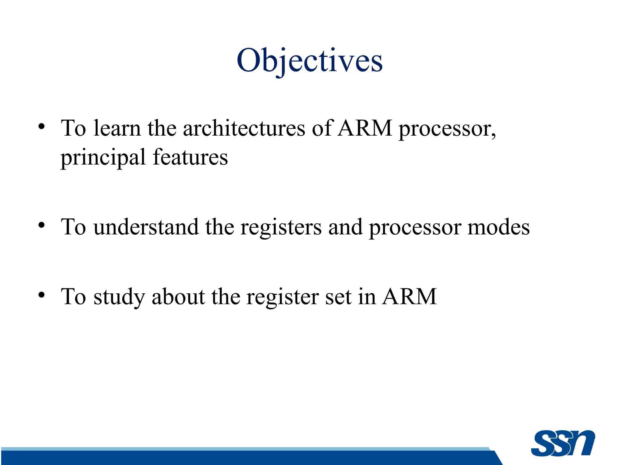 Objectives • To learn the architectures of ARM processor, principal features • To understand the registers and processor modes • To study about the register set in ARM 
