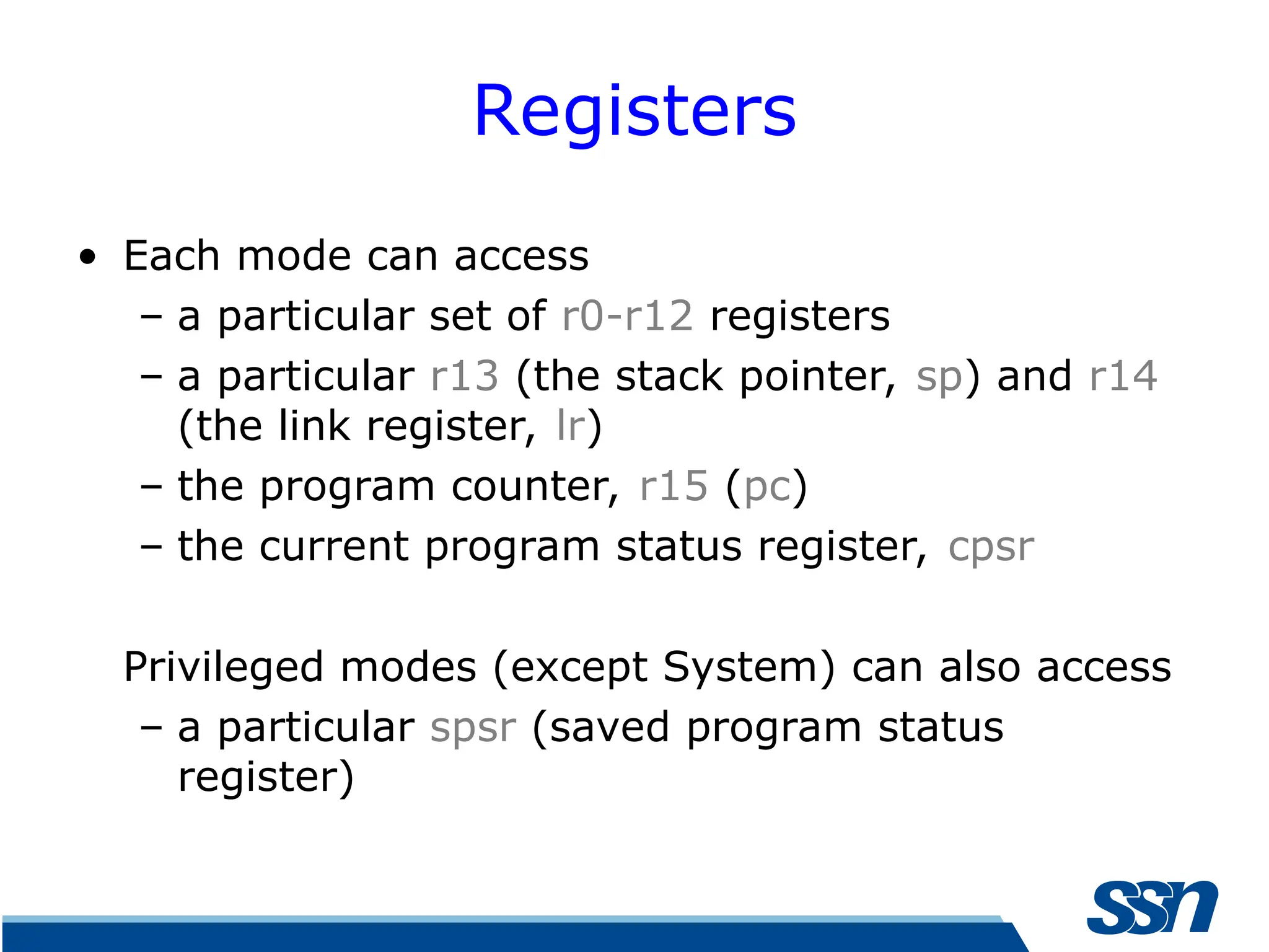 Registers • Each mode can access – a particular set of r0-r12 registers – a particular r13 (the stack pointer, sp) and r14 (the link register, lr) – the program counter, r15 (pc) – the current program status register, cpsr Privileged modes (except System) can also access – a particular spsr (saved program status register) 