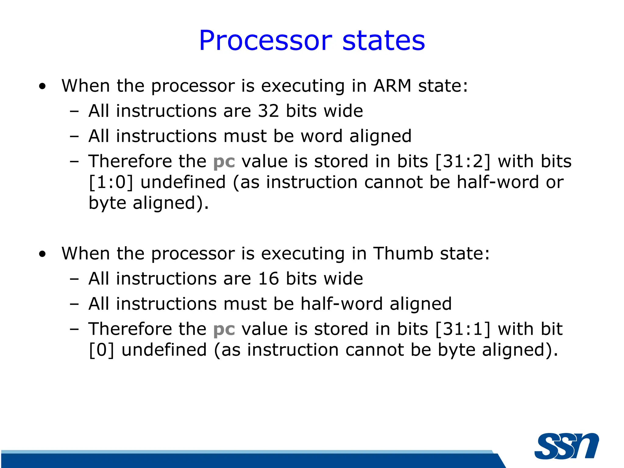 Processor states • When the processor is executing in ARM state: – All instructions are 32 bits wide – All instructions must be word aligned – Therefore the pc value is stored in bits [31:2] with bits [1:0] undefined (as instruction cannot be half-word or byte aligned). • When the processor is executing in Thumb state: – All instructions are 16 bits wide – All instructions must be half-word aligned – Therefore the pc value is stored in bits [31:1] with bit [0] undefined (as instruction cannot be byte aligned). 