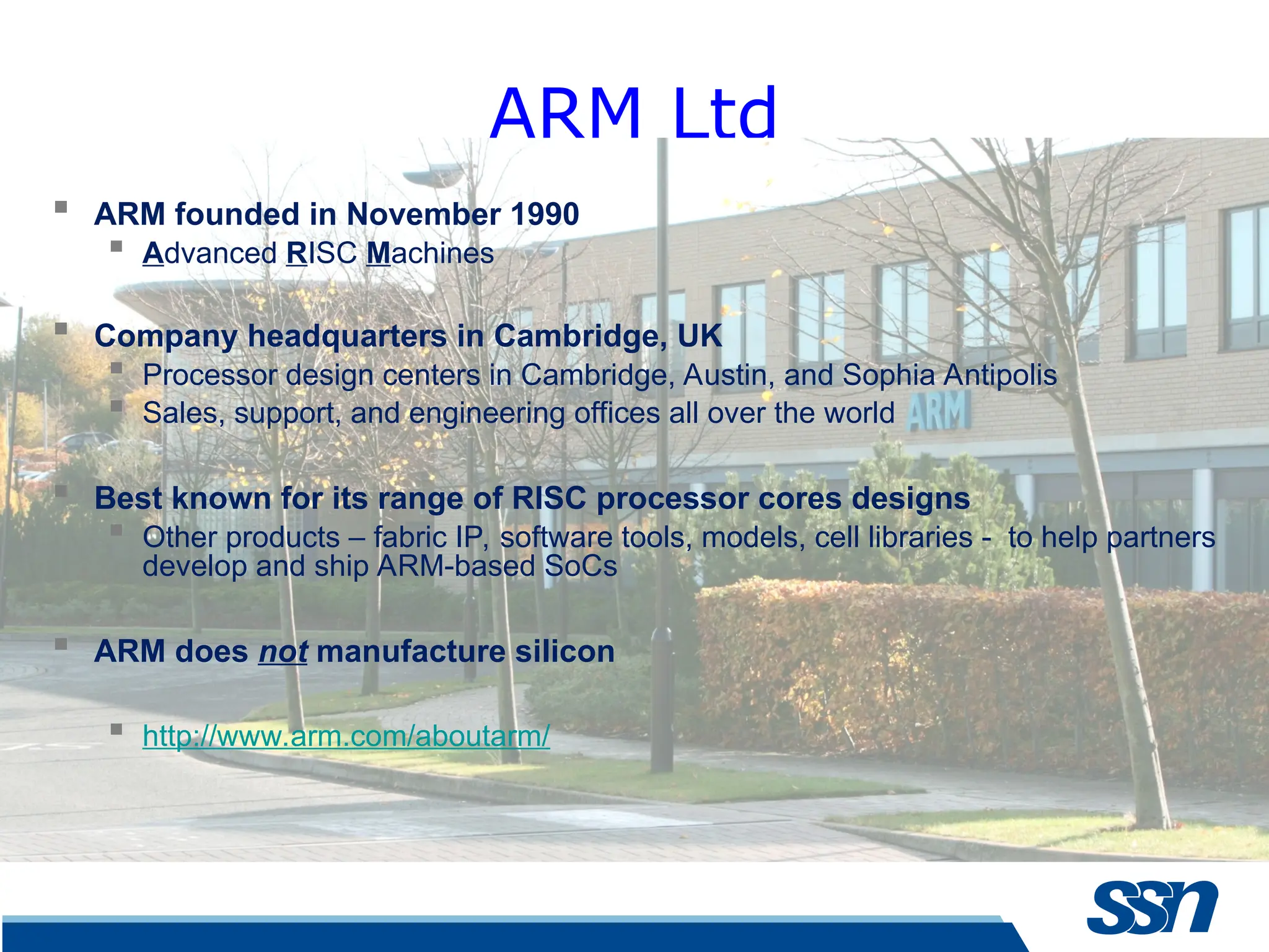 ARM Ltd  ARM founded in November 1990  Advanced RISC Machines  Company headquarters in Cambridge, UK  Processor design centers in Cambridge, Austin, and Sophia Antipolis  Sales, support, and engineering offices all over the world  Best known for its range of RISC processor cores designs  Other products – fabric IP, software tools, models, cell libraries - to help partners develop and ship ARM-based SoCs  ARM does not manufacture silicon  http://www.arm.com/aboutarm/ 
