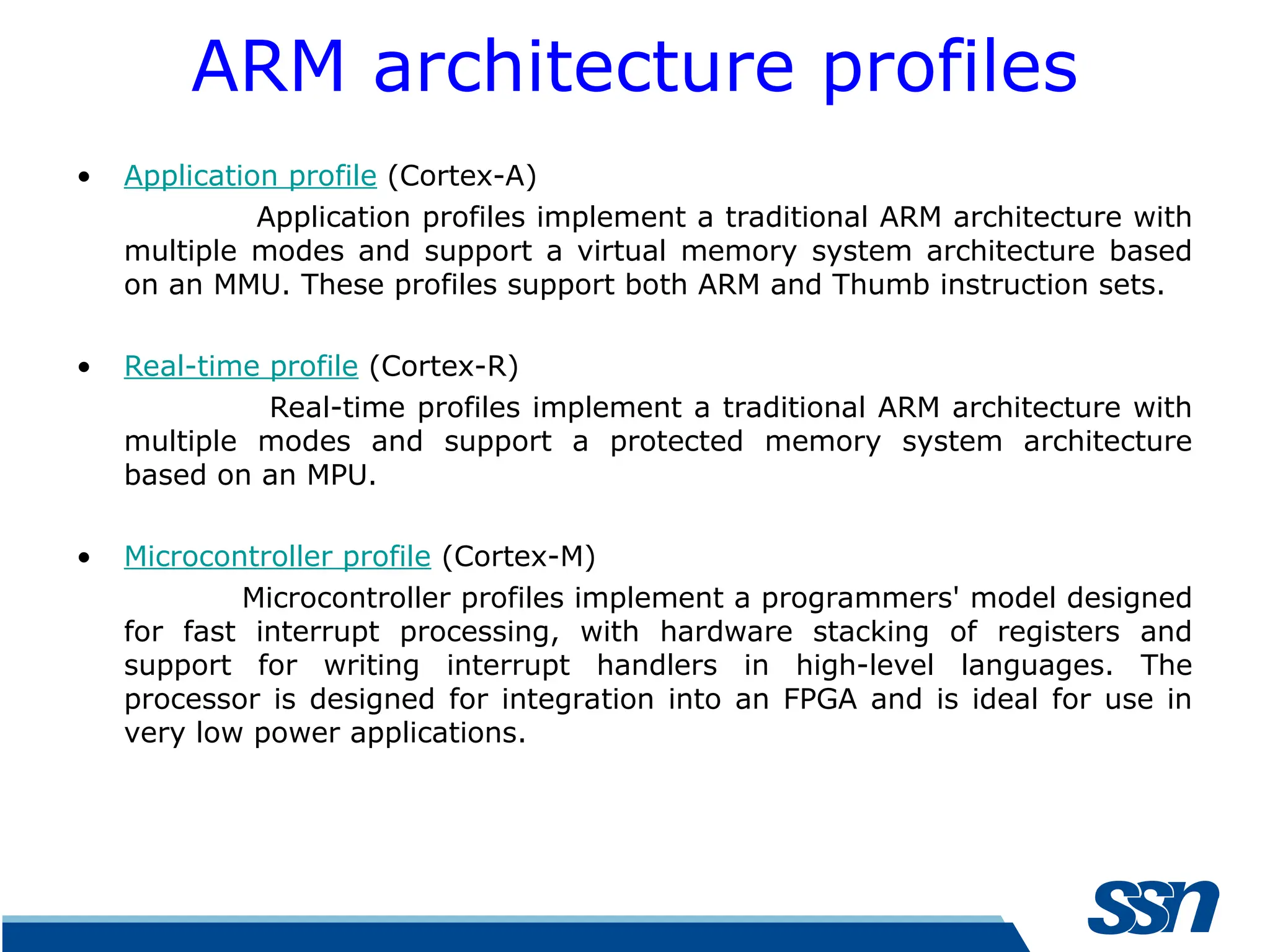 ARM architecture profiles • Application profile (Cortex-A) Application profiles implement a traditional ARM architecture with multiple modes and support a virtual memory system architecture based on an MMU. These profiles support both ARM and Thumb instruction sets. • Real-time profile (Cortex-R) Real-time profiles implement a traditional ARM architecture with multiple modes and support a protected memory system architecture based on an MPU. • Microcontroller profile (Cortex-M) Microcontroller profiles implement a programmers' model designed for fast interrupt processing, with hardware stacking of registers and support for writing interrupt handlers in high-level languages. The processor is designed for integration into an FPGA and is ideal for use in very low power applications. 