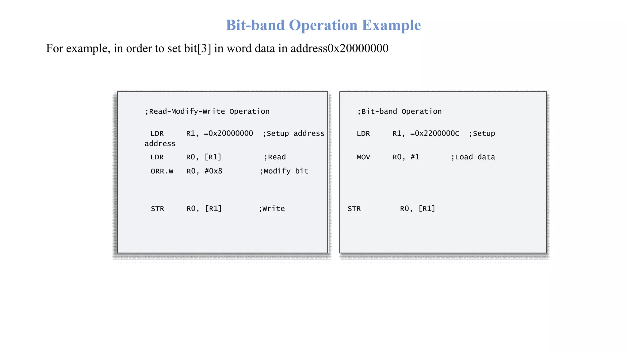 Bit-band Operation Example For example, in order to set bit[3] in word data in address0x20000000 ;Read-Modify-Write Operation ;Bit-band Operation LDR R1, =0x20000000 ;Setup address LDR R1, =0x2200000C ;Setup address LDR R0, [R1] ;Read MOV R0, #1 ;Load data ORR.W R0, #0x8 ;Modify bit STR R0, [R1] ;Write STR R0, [R1] 