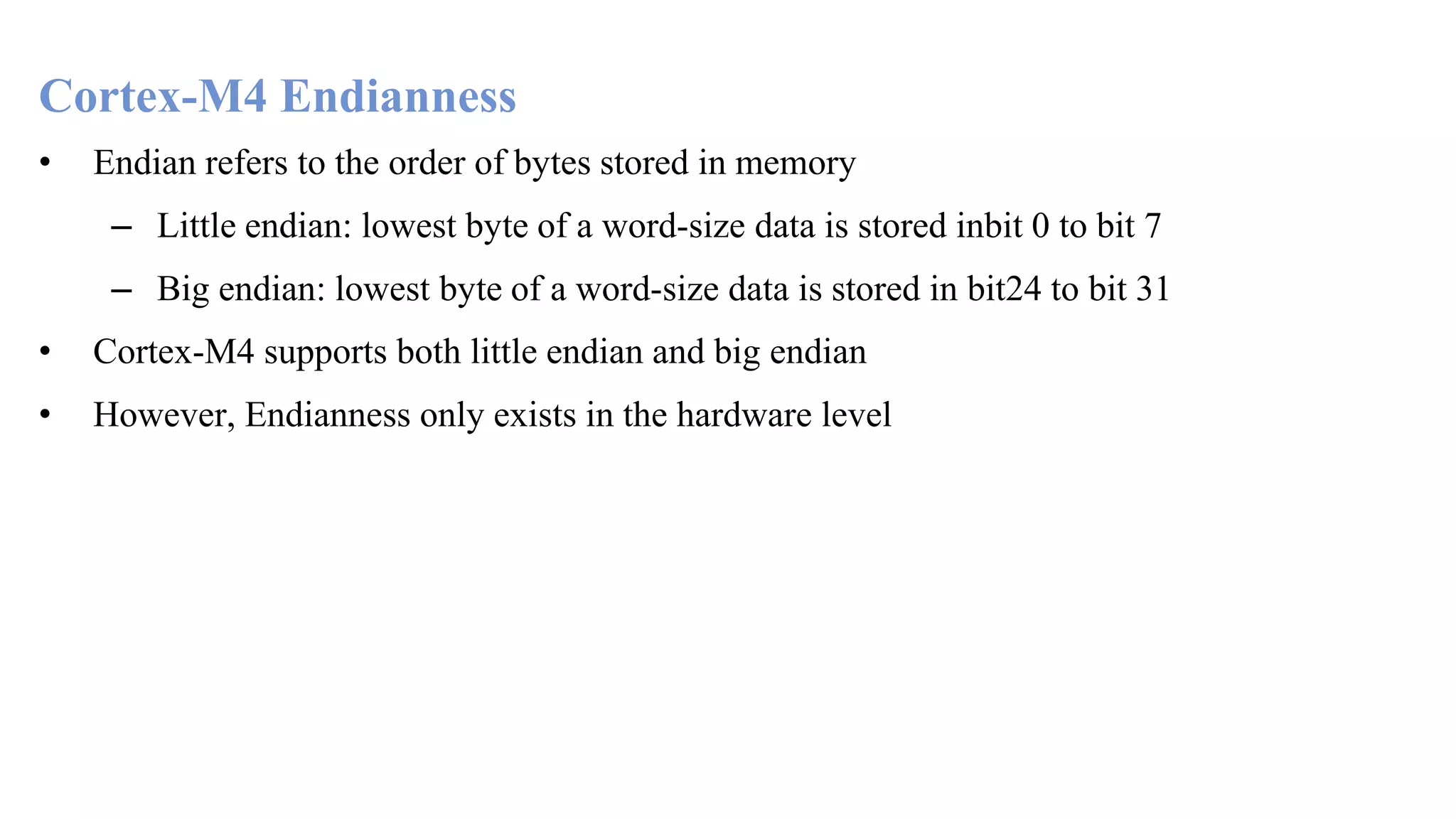 Cortex-M4 Endianness • Endian refers to the order of bytes stored in memory – Little endian: lowest byte of a word-size data is stored inbit 0 to bit 7 – Big endian: lowest byte of a word-size data is stored in bit24 to bit 31 • Cortex-M4 supports both little endian and big endian • However, Endianness only exists in the hardware level 