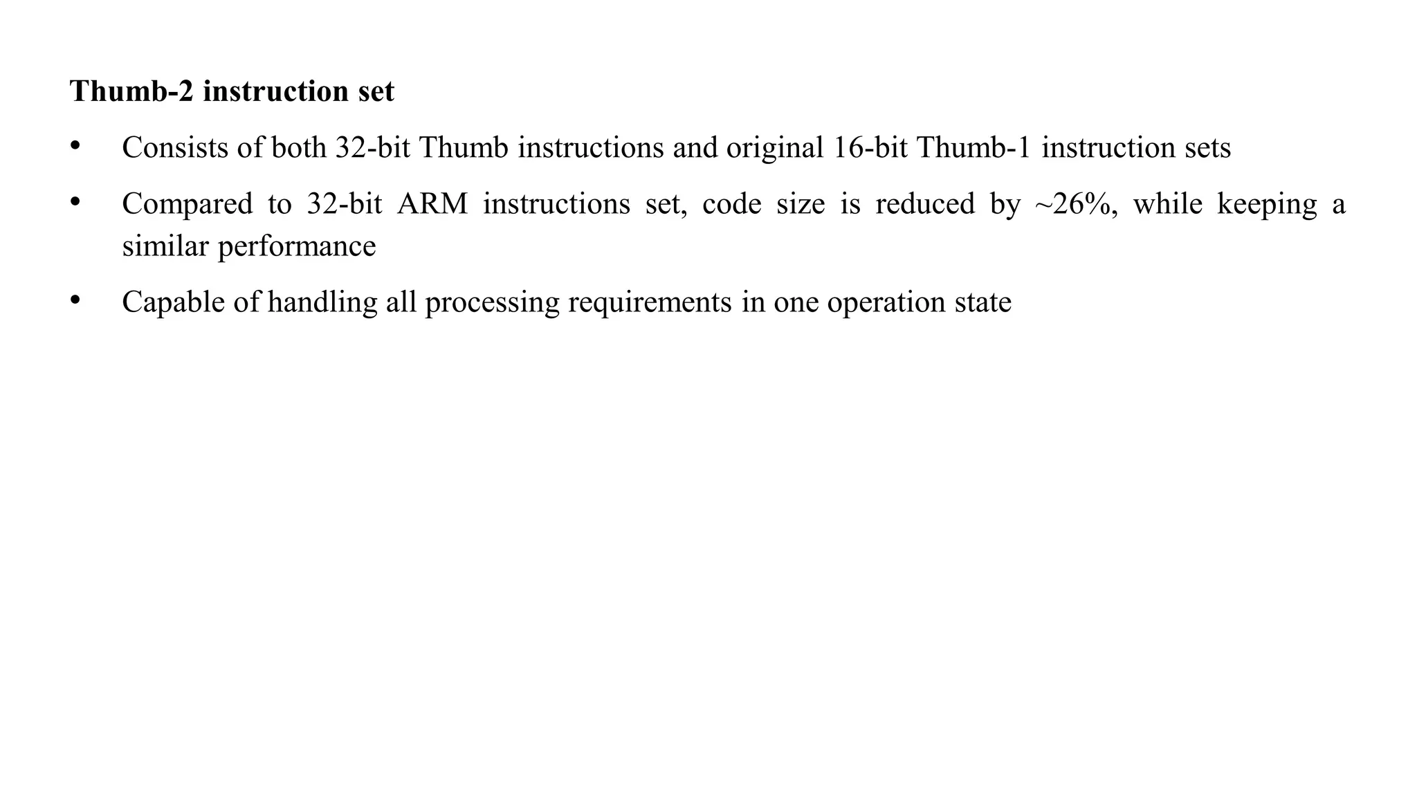 Thumb-2 instruction set • Consists of both 32-bit Thumb instructions and original 16-bit Thumb-1 instruction sets • Compared to 32-bit ARM instructions set, code size is reduced by ~26%, while keeping a similar performance • Capable of handling all processing requirements in one operation state 